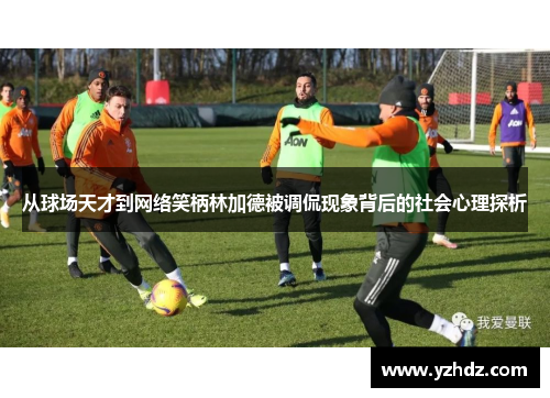 从球场天才到网络笑柄林加德被调侃现象背后的社会心理探析 从球场天才到网络笑柄林加德被调侃现象背后的社会心理探析