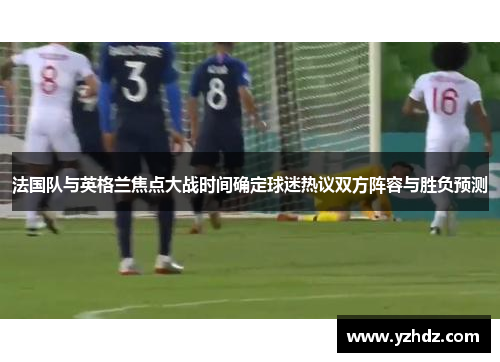 法国队与英格兰焦点大战时间确定球迷热议双方阵容与胜负预测