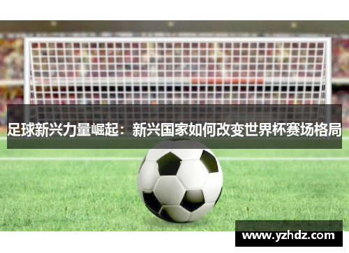 足球新兴力量崛起:新兴国家如何改变世界杯赛场格局 足球新兴力量崛起:新兴国家如何改变世界杯赛场格局