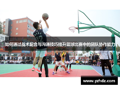 如何通过战术配合与沟通技巧提升篮球比赛中的团队协作能力