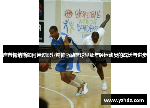 库普梅纳斯如何通过职业精神激励篮球界及年轻运动员的成长与进步 库普梅纳斯如何通过职业精神激励篮球界及年轻运动员的成长与进步