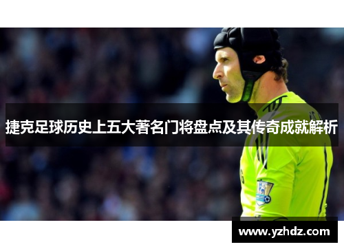 捷克足球历史上五大著名门将盘点及其传奇成就解析