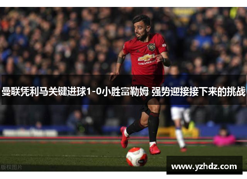 曼联凭利马关键进球1-0小胜富勒姆 强势迎接接下来的挑战