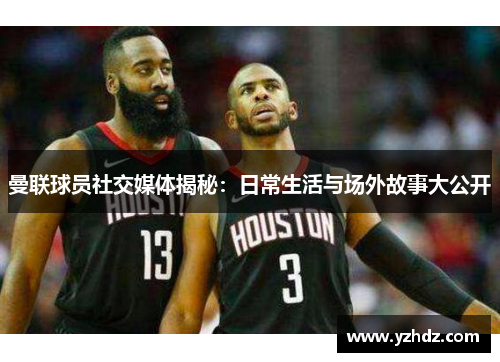 曼联球员社交媒体揭秘：日常生活与场外故事大公开