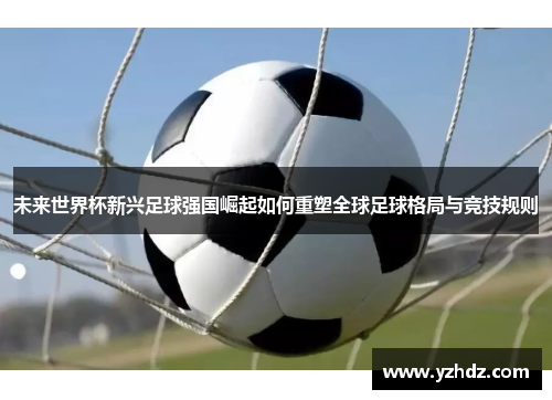 未来世界杯新兴足球强国崛起如何重塑全球足球格局与竞技规则