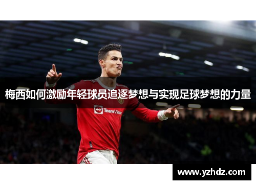 梅西如何激励年轻球员追逐梦想与实现足球梦想的力量 梅西如何激励年轻球员追逐梦想与实现足球梦想的力量